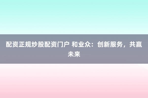 配资正规炒股配资门户 和业众：创新服务，共赢未来