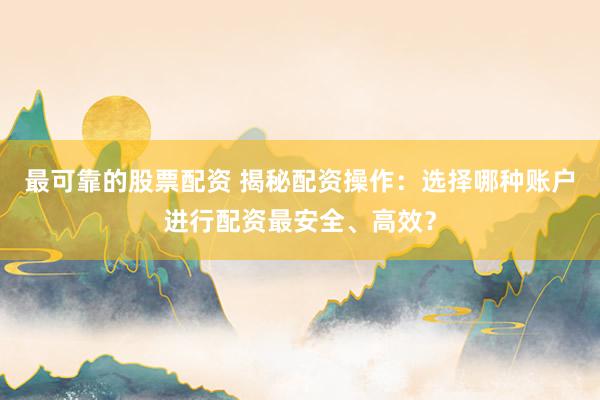 最可靠的股票配资 揭秘配资操作：选择哪种账户进行配资最安全、高效？