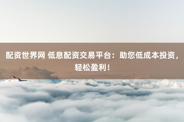 配资世界网 低息配资交易平台：助您低成本投资，轻松盈利！