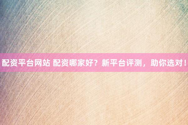 配资平台网站 配资哪家好？新平台评测，助你选对！