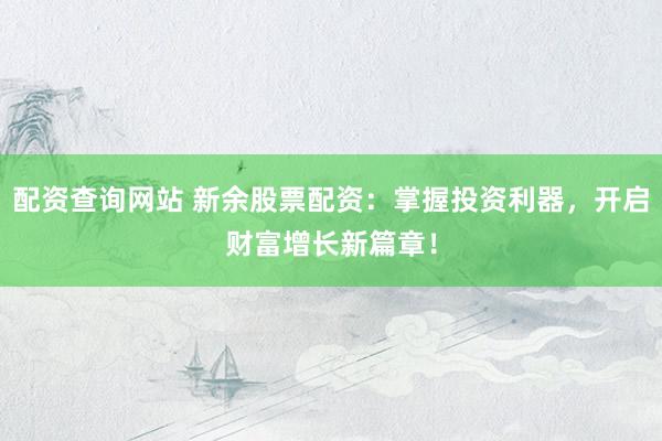 配资查询网站 新余股票配资：掌握投资利器，开启财富增长新篇章！
