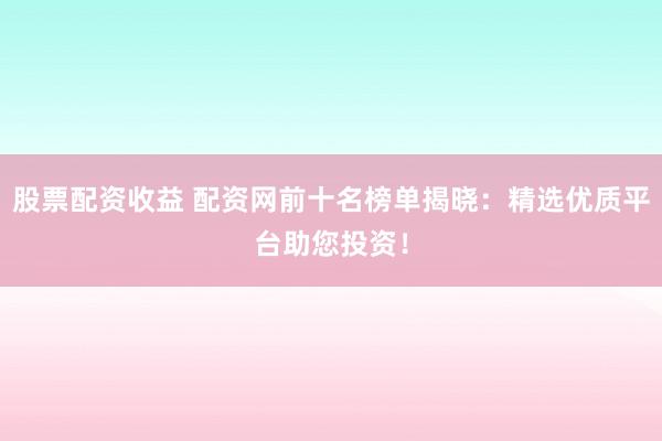 股票配资收益 配资网前十名榜单揭晓：精选优质平台助您投资！