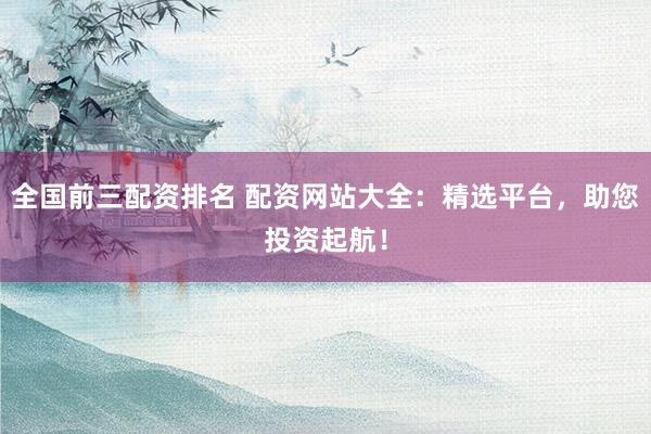 全国前三配资排名 配资网站大全：精选平台，助您投资起航！