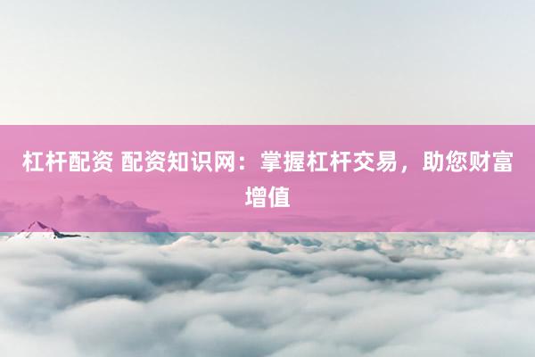 杠杆配资 配资知识网：掌握杠杆交易，助您财富增值