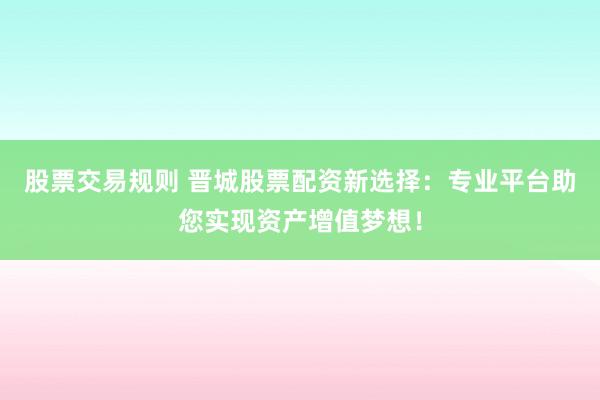 股票交易规则 晋城股票配资新选择：专业平台助您实现资产增值梦想！