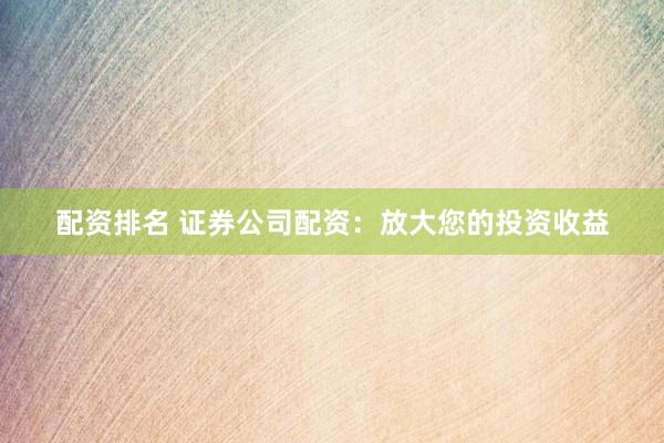 配资排名 证券公司配资：放大您的投资收益