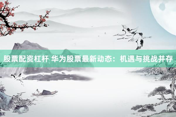 股票配资杠杆 华为股票最新动态：机遇与挑战并存