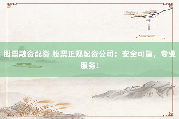 股票融资配资 股票正规配资公司：安全可靠，专业服务！
