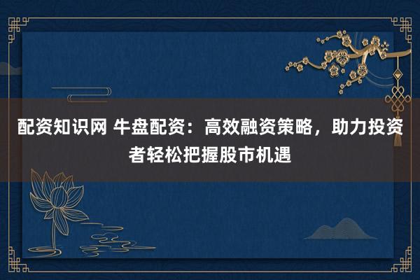 配资知识网 牛盘配资：高效融资策略，助力投资者轻松把握股市机遇