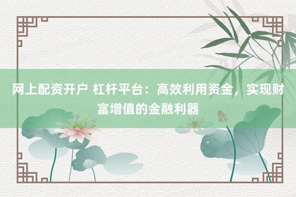 网上配资开户 杠杆平台：高效利用资金，实现财富增值的金融利器