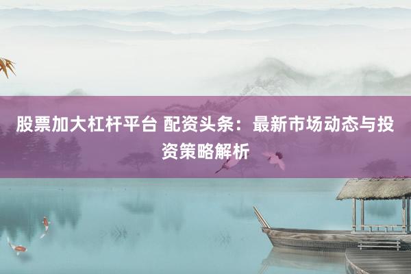 股票加大杠杆平台 配资头条：最新市场动态与投资策略解析