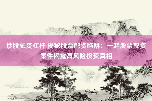 炒股融资杠杆 揭秘股票配资陷阱：一起股票配资案件揭露高风险投资真相