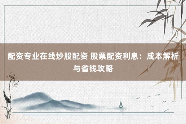 配资专业在线炒股配资 股票配资利息：成本解析与省钱攻略
