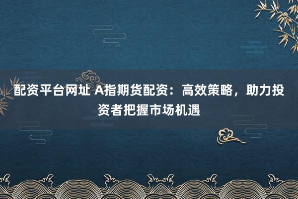 配资平台网址 A指期货配资：高效策略，助力投资者把握市场机遇