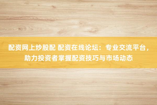 配资网上炒股配 配资在线论坛：专业交流平台，助力投资者掌握配资技巧与市场动态