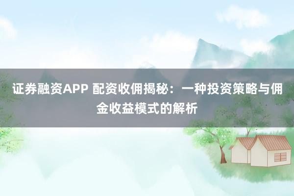 证券融资APP 配资收佣揭秘：一种投资策略与佣金收益模式的解析