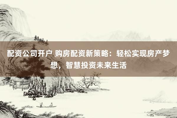 配资公司开户 购房配资新策略：轻松实现房产梦想，智慧投资未来生活