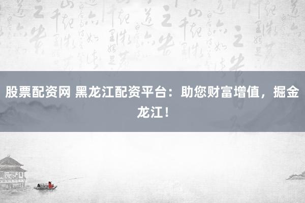 股票配资网 黑龙江配资平台：助您财富增值，掘金龙江！