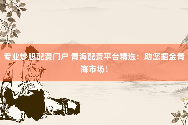 专业炒股配资门户 青海配资平台精选：助您掘金青海市场！
