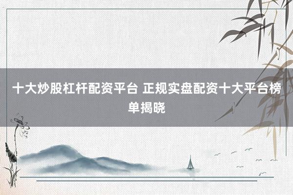 十大炒股杠杆配资平台 正规实盘配资十大平台榜单揭晓