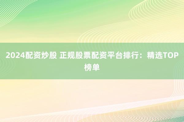 2024配资炒股 正规股票配资平台排行：精选TOP榜单