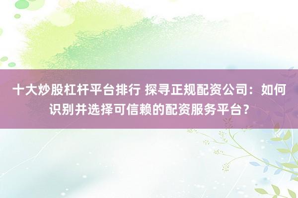 十大炒股杠杆平台排行 探寻正规配资公司：如何识别并选择可信赖的配资服务平台？