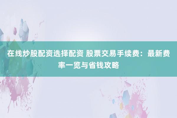 在线炒股配资选择配资 股票交易手续费：最新费率一览与省钱攻略