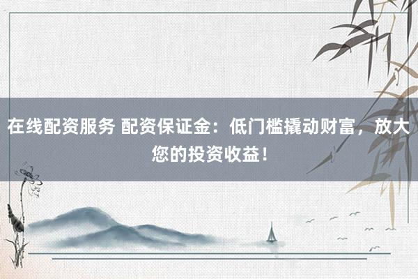 在线配资服务 配资保证金：低门槛撬动财富，放大您的投资收益！