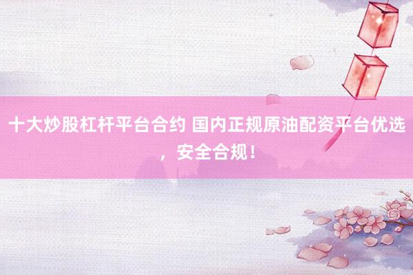十大炒股杠杆平台合约 国内正规原油配资平台优选，安全合规！