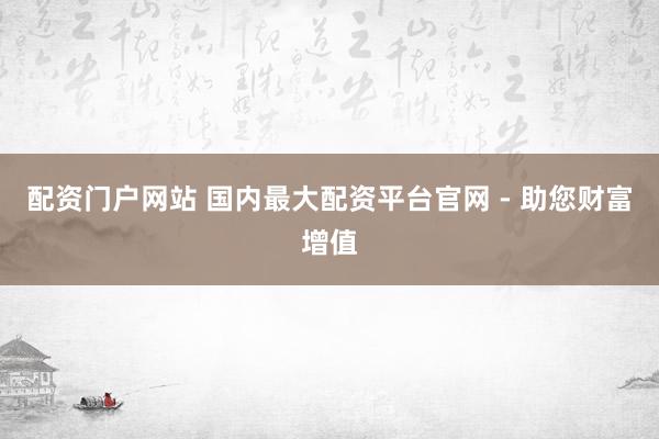 配资门户网站 国内最大配资平台官网 - 助您财富增值