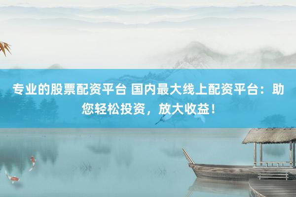 专业的股票配资平台 国内最大线上配资平台：助您轻松投资，放大收益！