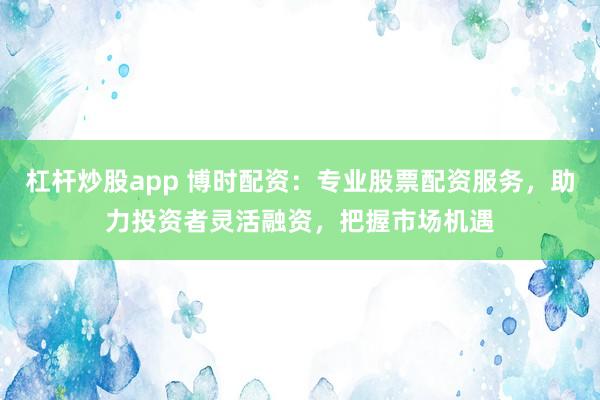 杠杆炒股app 博时配资：专业股票配资服务，助力投资者灵活融资，把握市场机遇