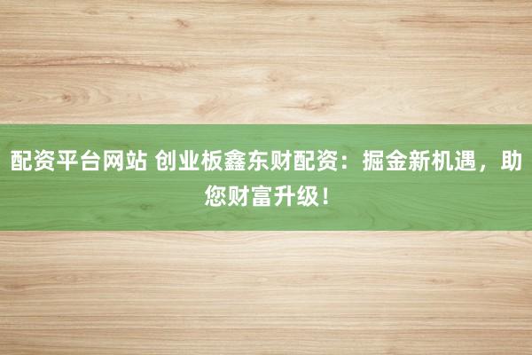 配资平台网站 创业板鑫东财配资：掘金新机遇，助您财富升级！