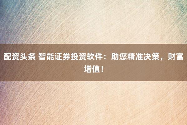 配资头条 智能证券投资软件：助您精准决策，财富增值！