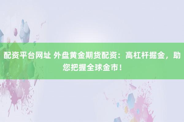 配资平台网址 外盘黄金期货配资：高杠杆掘金，助您把握全球金市！