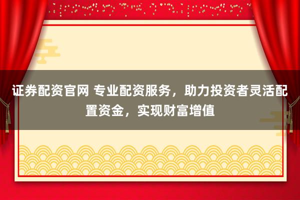 证券配资官网 专业配资服务，助力投资者灵活配置资金，实现财富增值
