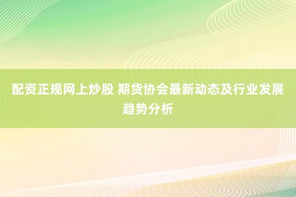 配资正规网上炒股 期货协会最新动态及行业发展趋势分析