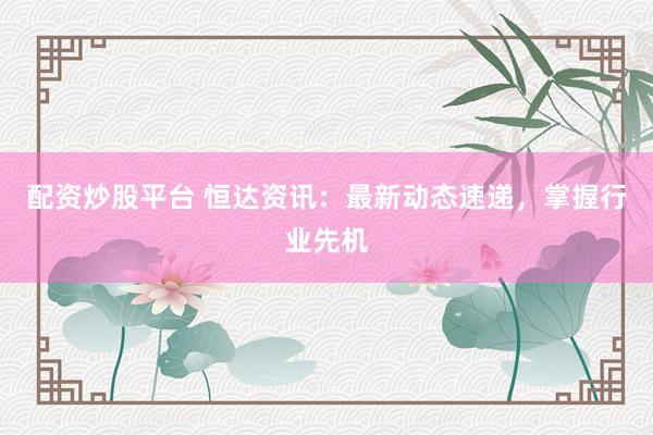 配资炒股平台 恒达资讯:最新动态速递,掌握行业先机