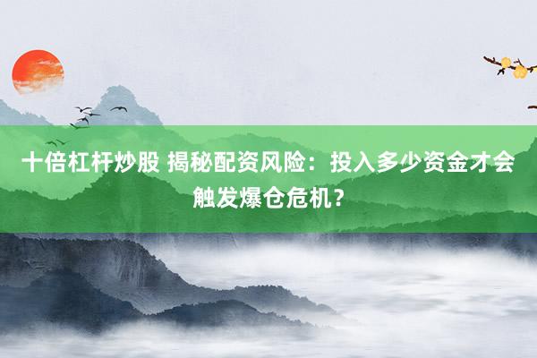 十倍杠杆炒股 揭秘配资风险:投入多少资金才会触发爆仓危机?