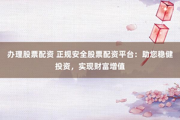办理股票配资 正规安全股票配资平台：助您稳健投资，实现财富增值