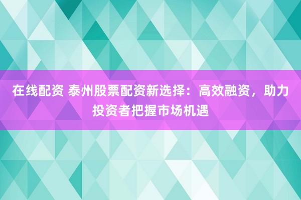 在线配资 泰州股票配资新选择：高效融资，助力投资者把握市场机遇