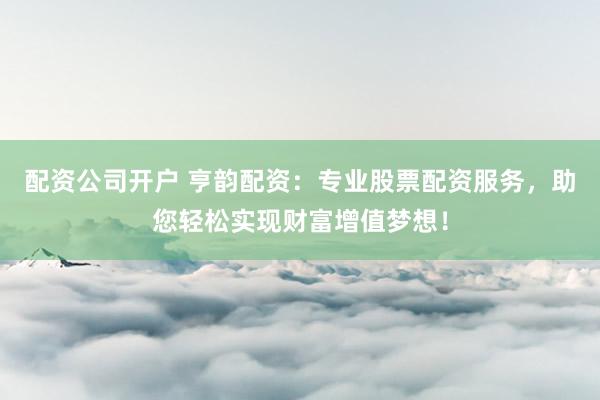 配资公司开户 亨韵配资：专业股票配资服务，助您轻松实现财富增值梦想！