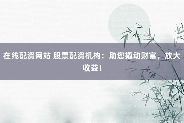 在线配资网站 股票配资机构：助您撬动财富，放大收益！