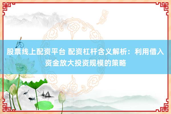 股票线上配资平台 配资杠杆含义解析：利用借入资金放大投资规模的策略