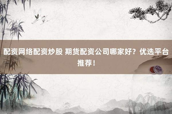 配资网络配资炒股 期货配资公司哪家好？优选平台推荐！