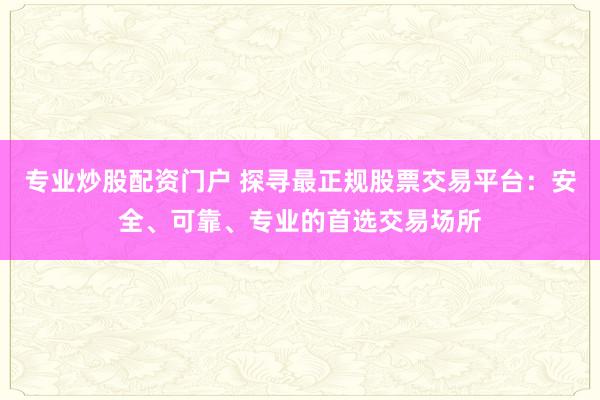 专业炒股配资门户 探寻最正规股票交易平台：安全、可靠、专业的首选交易场所