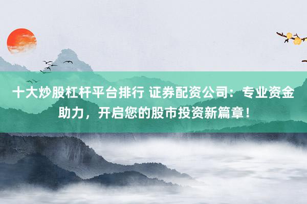 十大炒股杠杆平台排行 证券配资公司:专业资金助力,开启您的股市投资新篇章!