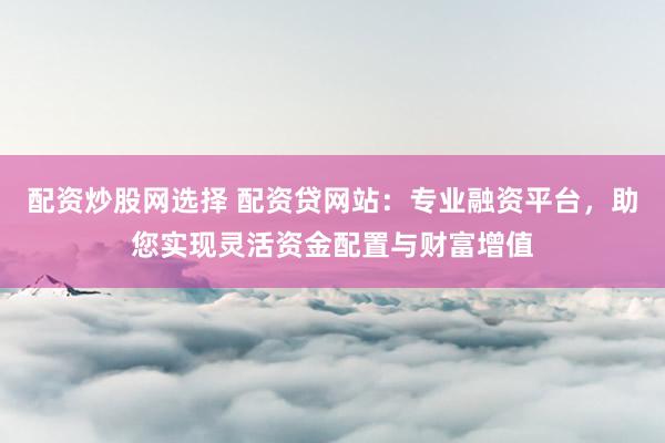 配资炒股网选择 配资贷网站:专业融资平台,助您实现灵活资金配置与财富增值