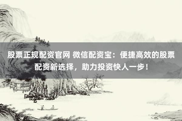 股票正规配资官网 微信配资宝:便捷高效的股票配资新选择,助力投资快人一步!