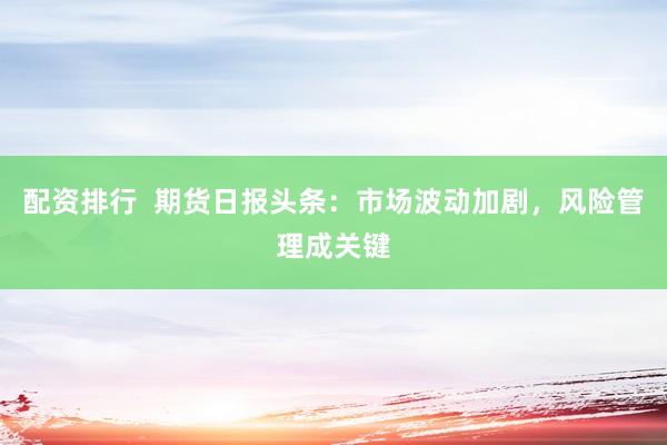 配资排行 期货日报头条:市场波动加剧,风险管理成关键